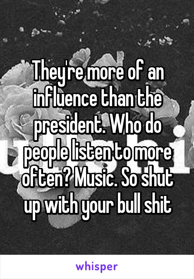 They're more of an influence than the president. Who do people listen to more often? Music. So shut up with your bull shit