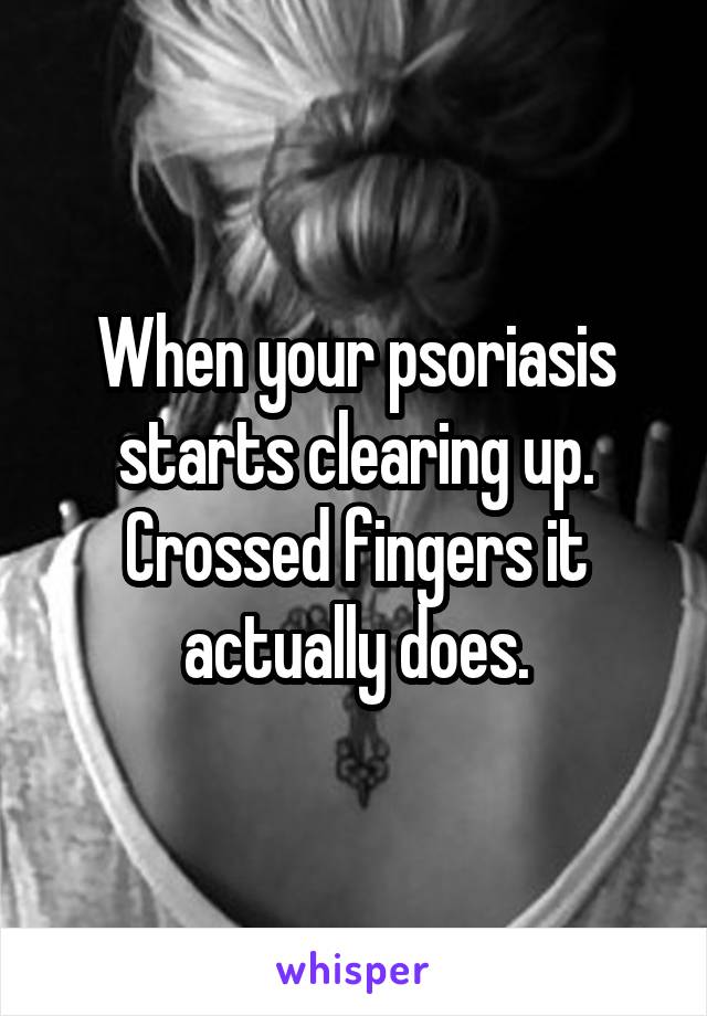 When your psoriasis starts clearing up. Crossed fingers it actually does.