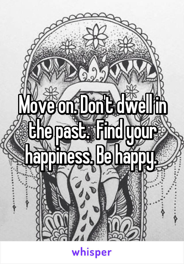 Move on. Don't dwell in the past.  Find your happiness. Be happy. 