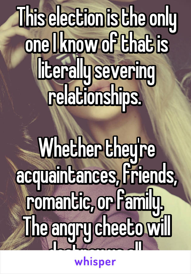 This election is the only one I know of that is literally severing relationships. 

Whether they're acquaintances, friends, romantic, or family. 
The angry cheeto will destroy us all.