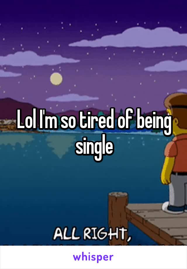 Lol I'm so tired of being single