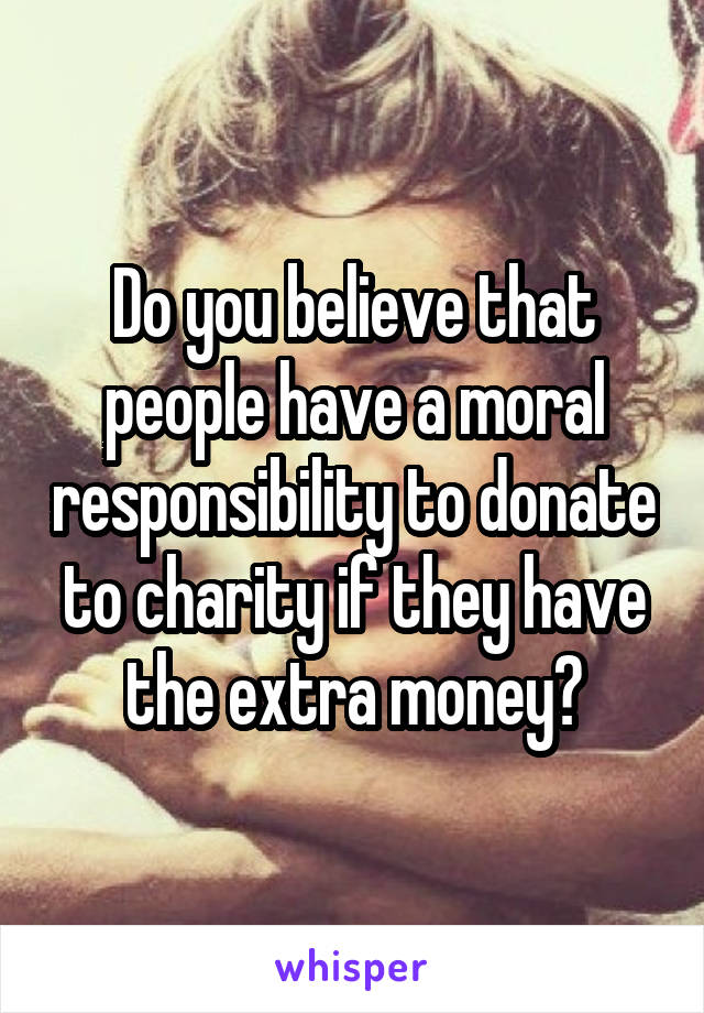 Do you believe that people have a moral responsibility to donate to charity if they have the extra money?