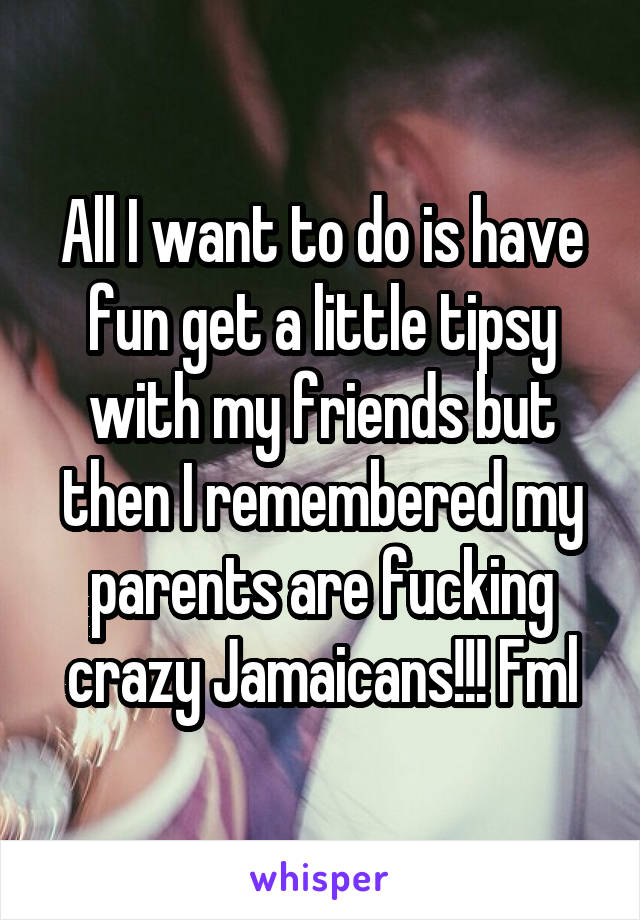 All I want to do is have fun get a little tipsy with my friends but then I remembered my parents are fucking crazy Jamaicans!!! Fml