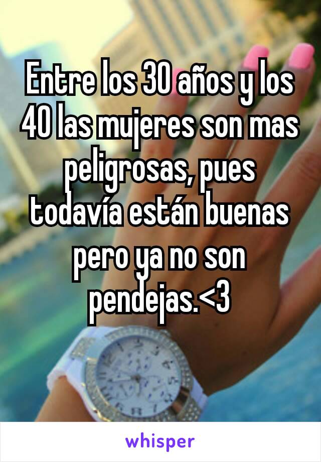 Entre los 30 años y los 40 las mujeres son mas peligrosas, pues todavía están buenas pero ya no son pendejas.<3