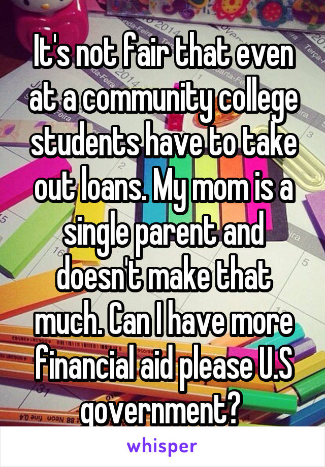 It's not fair that even at a community college students have to take out loans. My mom is a single parent and doesn't make that much. Can I have more financial aid please U.S government? 