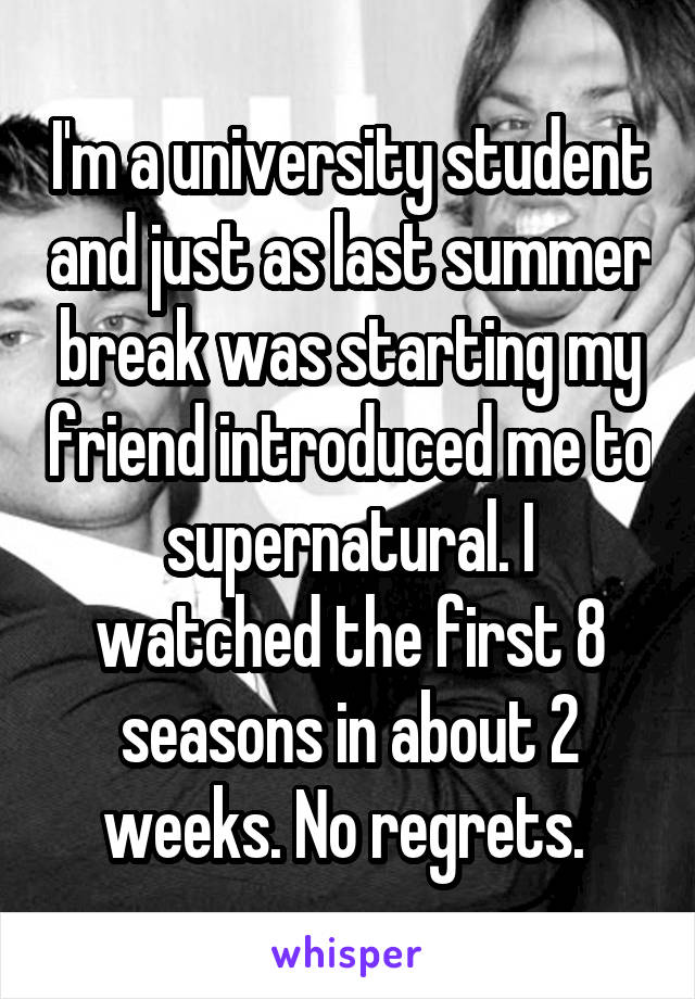 I'm a university student and just as last summer break was starting my friend introduced me to supernatural. I watched the first 8 seasons in about 2 weeks. No regrets. 