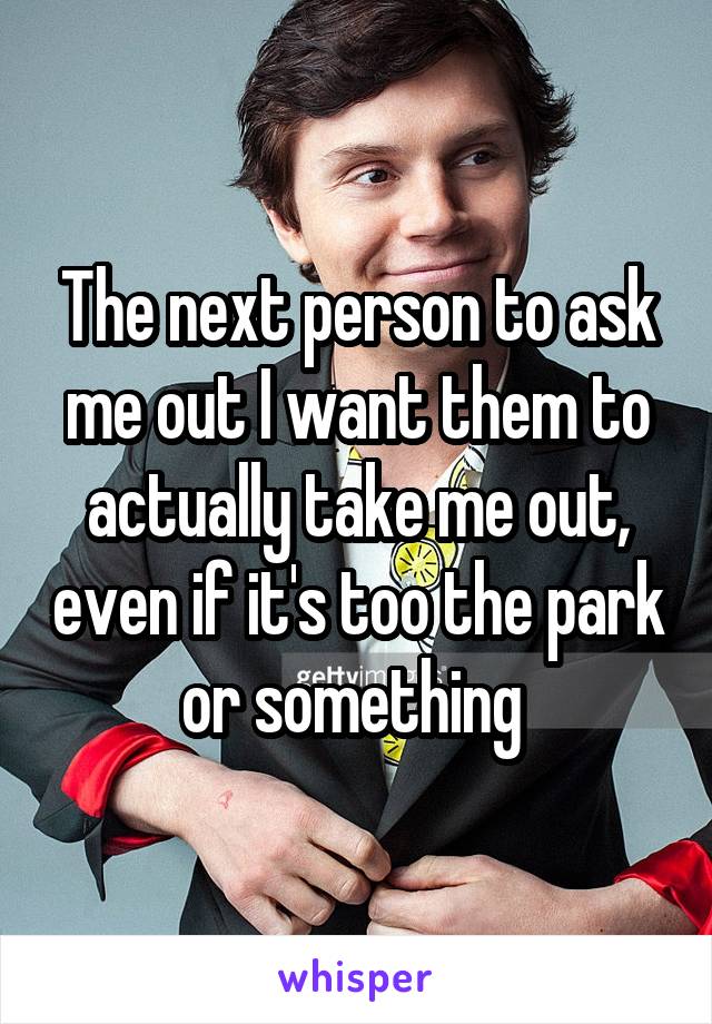 The next person to ask me out I want them to actually take me out, even if it's too the park or something 