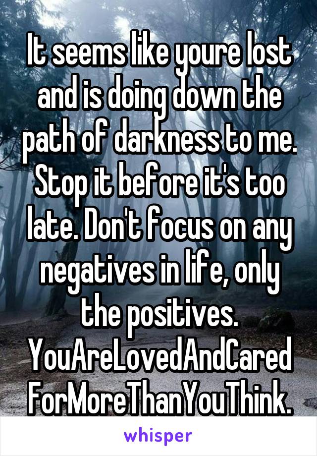 It seems like youre lost and is doing down the path of darkness to me. Stop it before it's too late. Don't focus on any negatives in life, only the positives. YouAreLovedAndCaredForMoreThanYouThink.