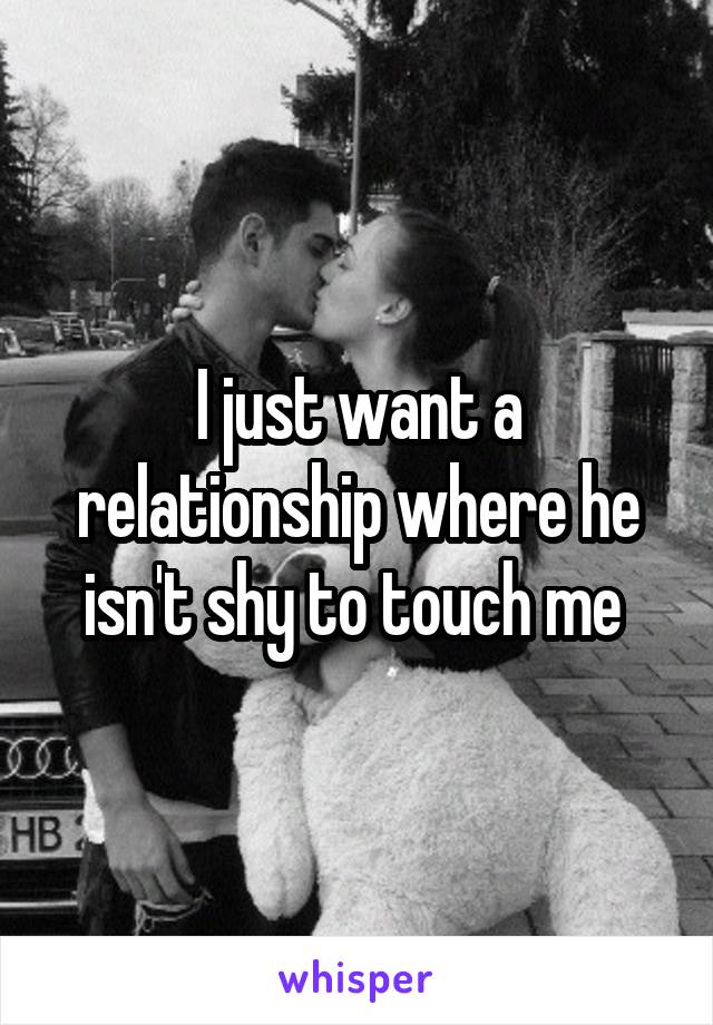 I just want a relationship where he isn't shy to touch me 