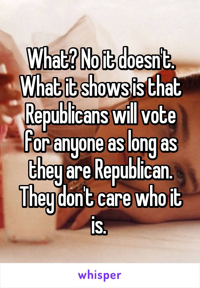 What? No it doesn't. What it shows is that Republicans will vote for anyone as long as they are Republican. They don't care who it is. 