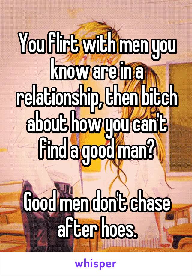 You flirt with men you know are in a relationship, then bitch about how you can't find a good man?

Good men don't chase after hoes.