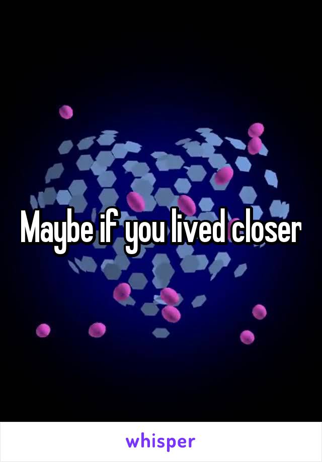 Maybe if you lived closer