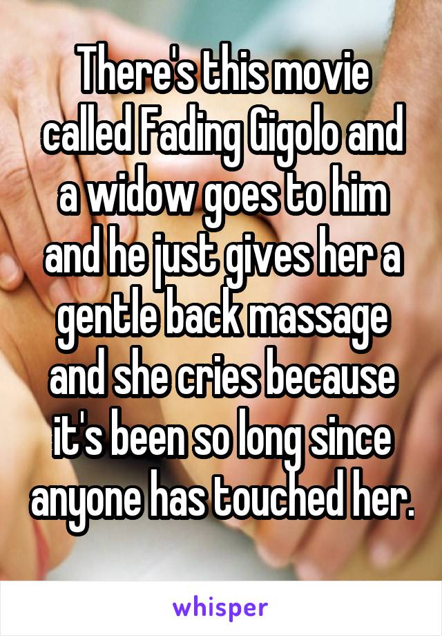 There's this movie called Fading Gigolo and a widow goes to him and he just gives her a gentle back massage and she cries because it's been so long since anyone has touched her. 