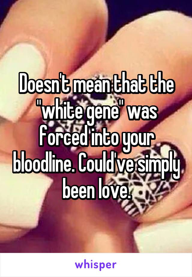 Doesn't mean that the "white gene" was forced into your bloodline. Could've simply been love.