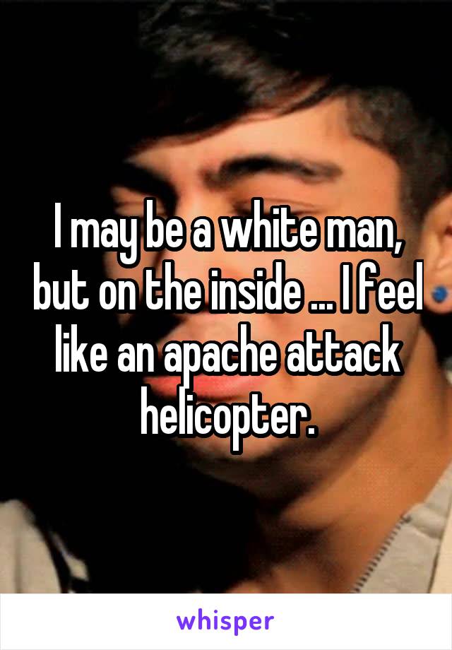 I may be a white man, but on the inside ... I feel like an apache attack helicopter.