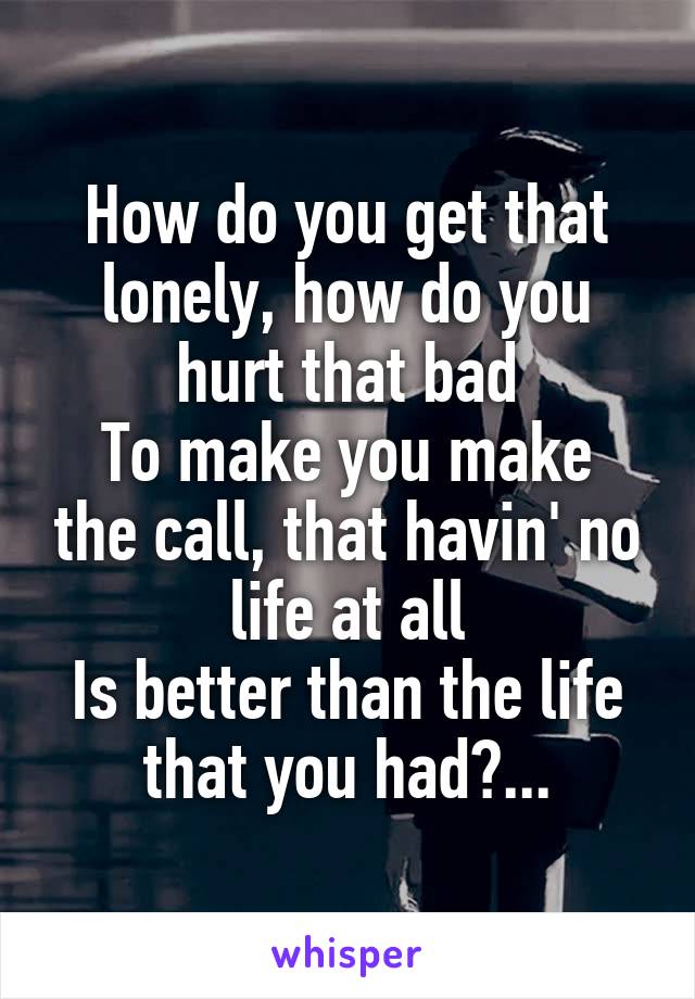 How do you get that lonely, how do you hurt that bad
To make you make the call, that havin' no life at all
Is better than the life that you had?...