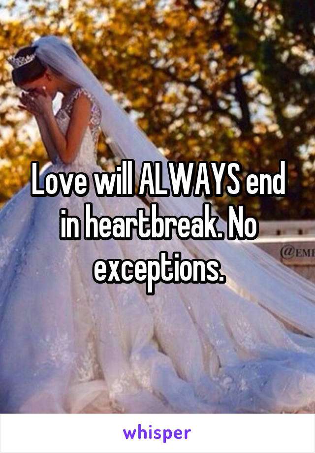 Love will ALWAYS end in heartbreak. No exceptions.