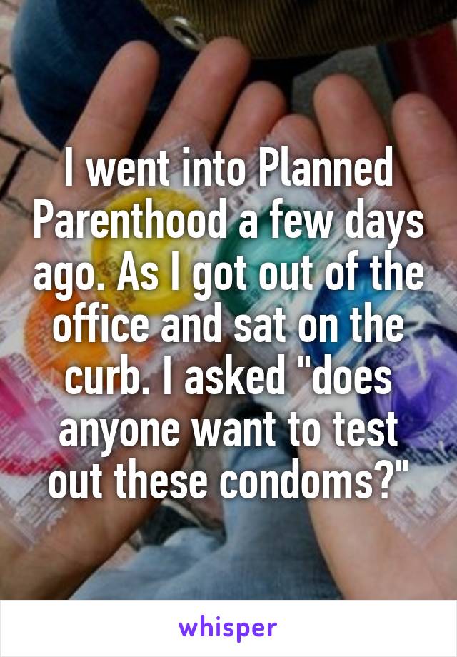 I went into Planned Parenthood a few days ago. As I got out of the office and sat on the curb. I asked "does anyone want to test out these condoms?"