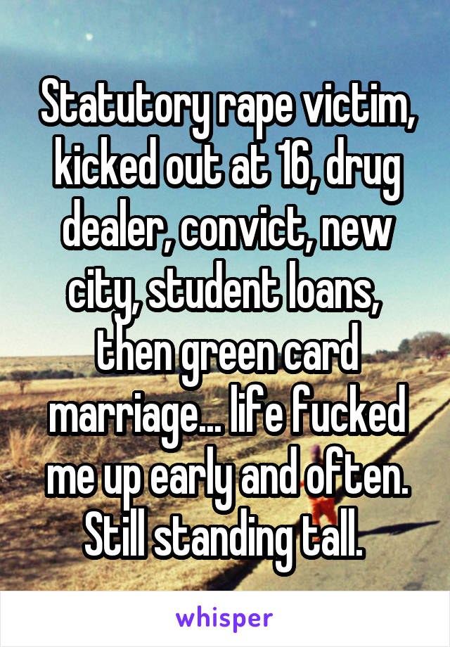 Statutory rape victim, kicked out at 16, drug dealer, convict, new city, student loans,  then green card marriage... life fucked me up early and often. Still standing tall. 