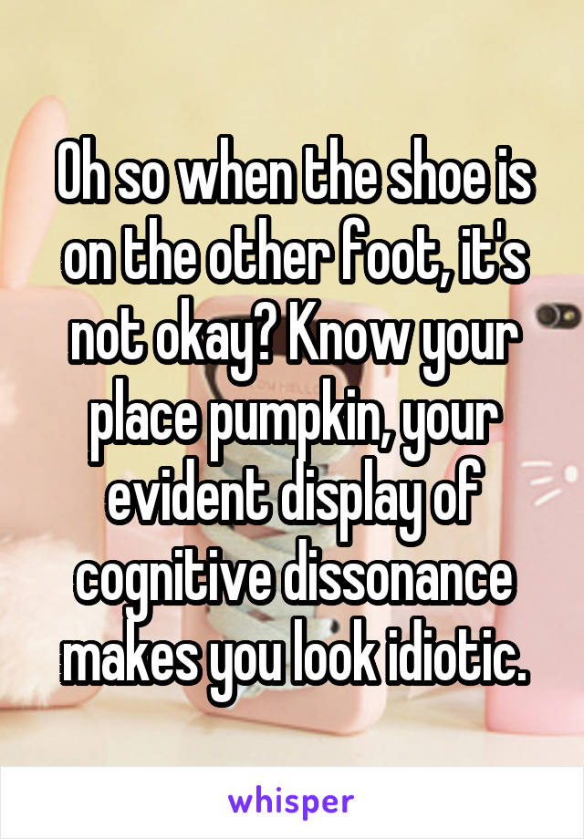 Oh so when the shoe is on the other foot, it's not okay? Know your place pumpkin, your evident display of cognitive dissonance makes you look idiotic.