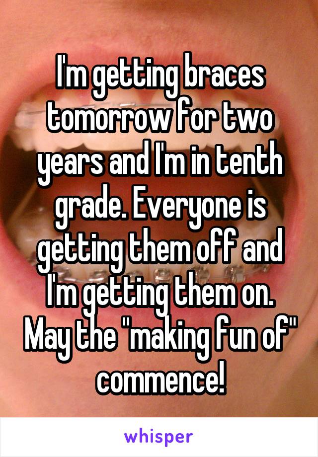 I'm getting braces tomorrow for two years and I'm in tenth grade. Everyone is getting them off and I'm getting them on. May the "making fun of" commence!