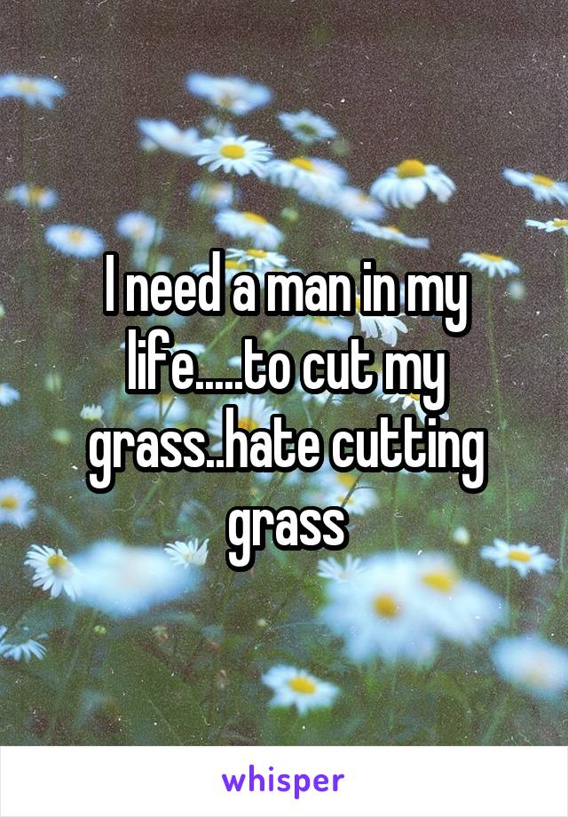 I need a man in my life.....to cut my grass..hate cutting grass