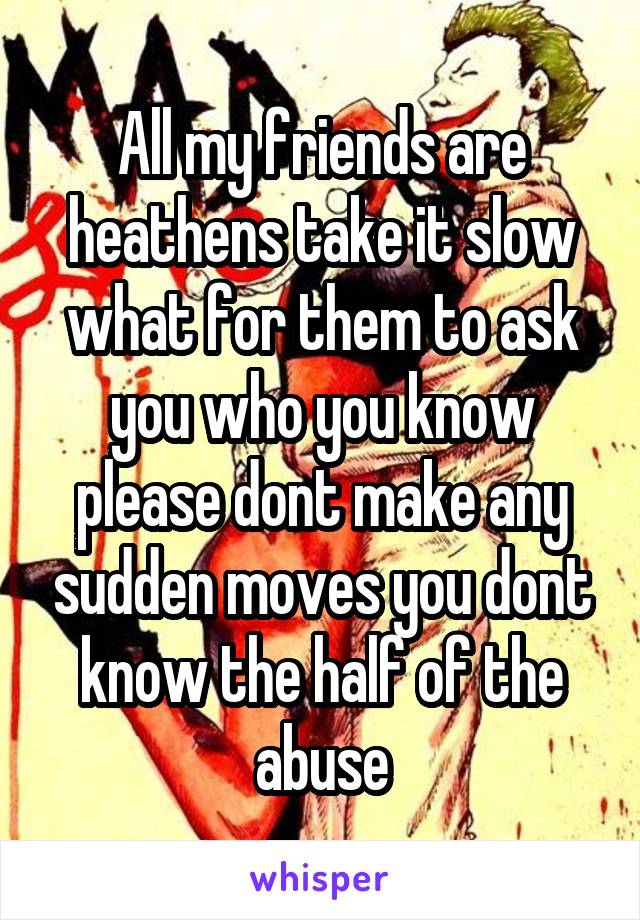 All my friends are heathens take it slow what for them to ask you who you know please dont make any sudden moves you dont know the half of the abuse