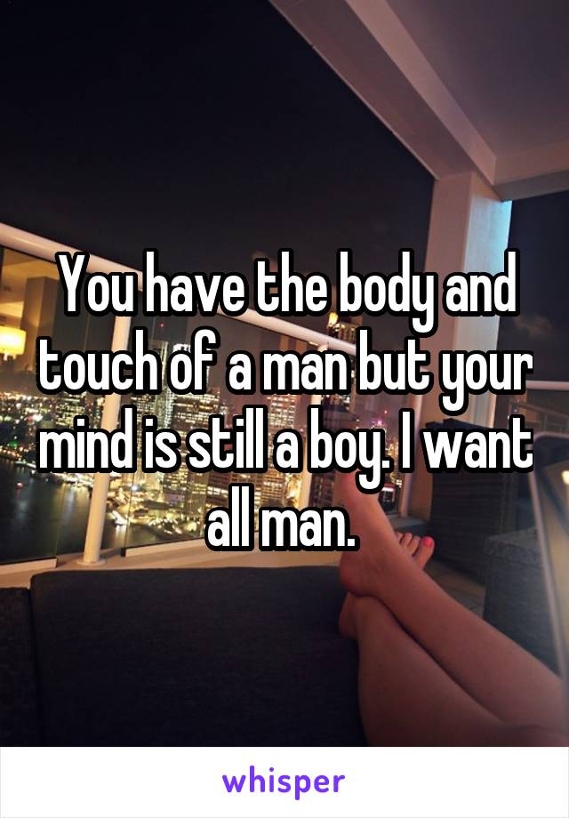 You have the body and touch of a man but your mind is still a boy. I want all man. 