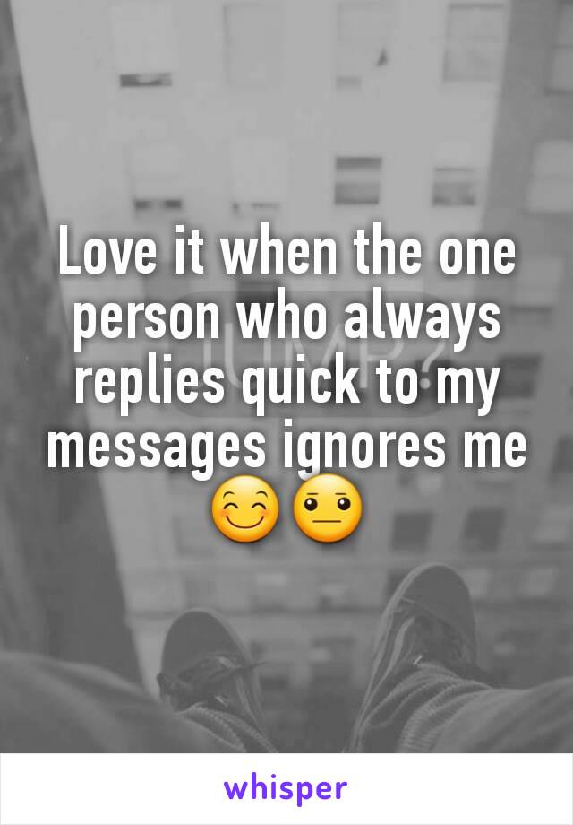 Love it when the one person who always replies quick to my messages ignores me😊😐