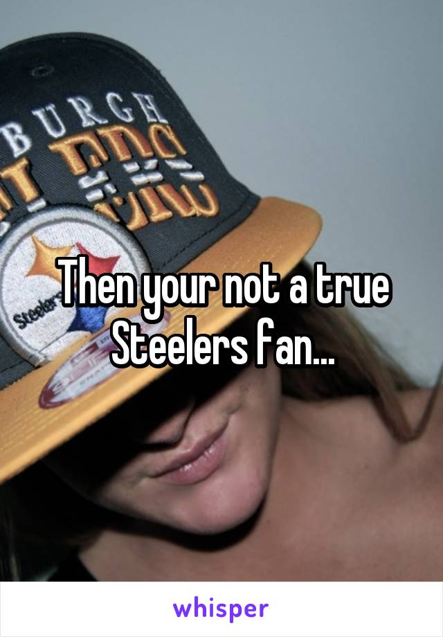 Then your not a true Steelers fan...