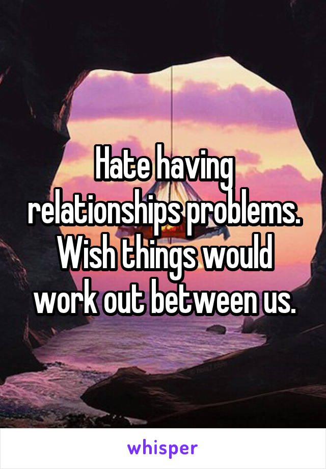 Hate having relationships problems. Wish things would work out between us.