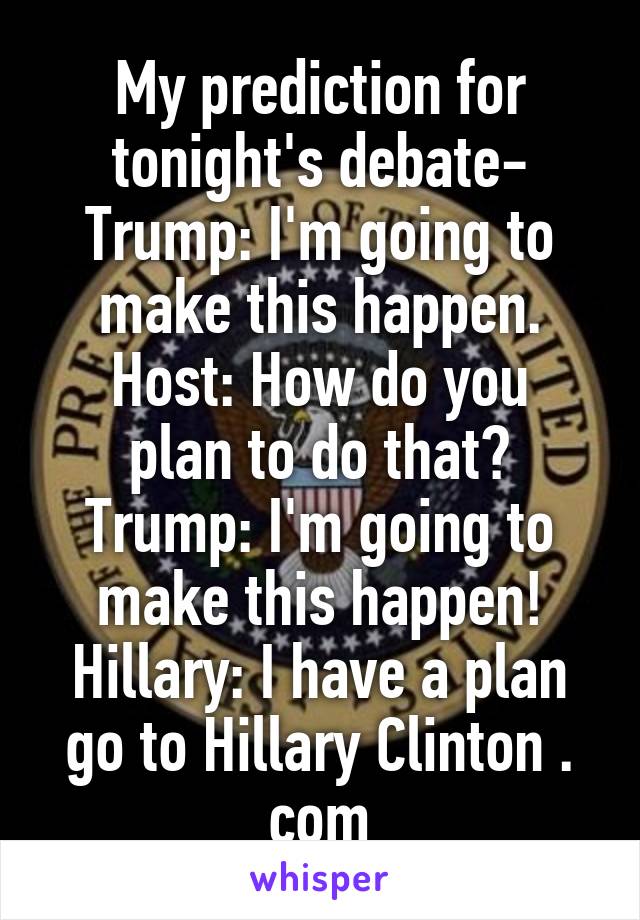 My prediction for tonight's debate-
Trump: I'm going to make this happen.
Host: How do you plan to do that?
Trump: I'm going to make this happen!
Hillary: I have a plan go to Hillary Clinton . com