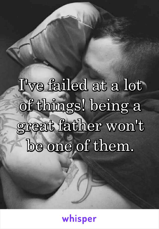 I've failed at a lot of things! being a great father won't be one of them.