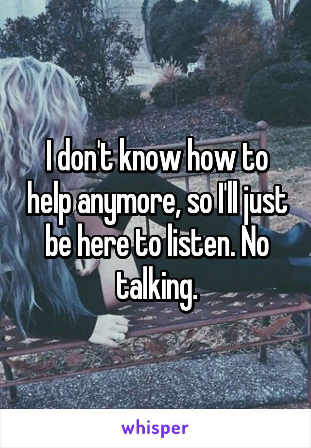 I don't know how to help anymore, so I'll just be here to listen. No talking.