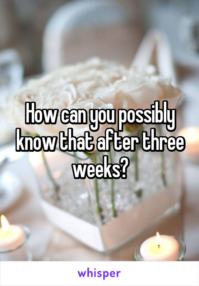 How can you possibly know that after three weeks?