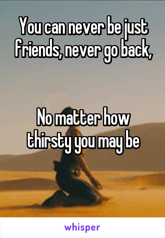 You can never be just friends, never go back,


No matter how thirsty you may be


