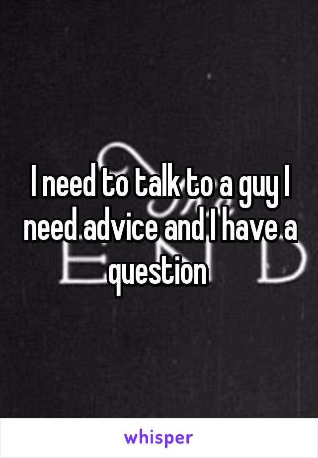 I need to talk to a guy I need advice and I have a question 