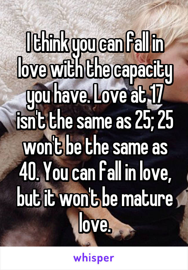 I think you can fall in love with the capacity you have. Love at 17 isn't the same as 25; 25 won't be the same as 40. You can fall in love, but it won't be mature love.