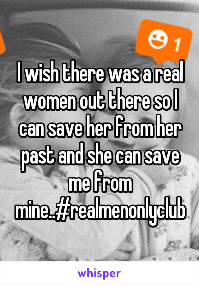 I wish there was a real women out there so I can save her from her past and she can save me from mine..#realmenonlyclub