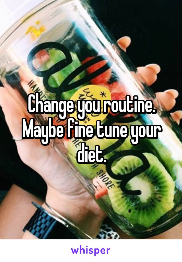 Change you routine. Maybe fine tune your diet.