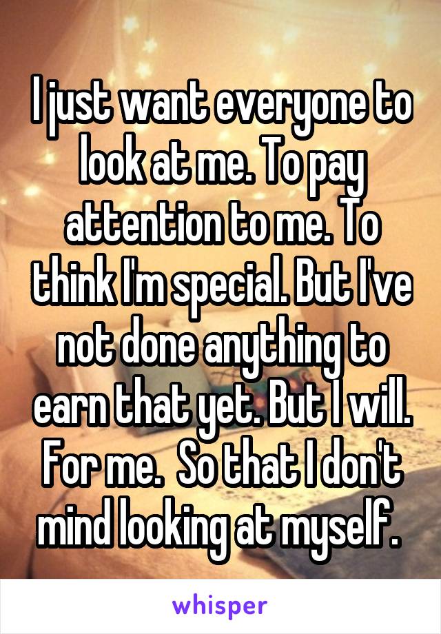 I just want everyone to look at me. To pay attention to me. To think I'm special. But I've not done anything to earn that yet. But I will. For me.  So that I don't mind looking at myself. 