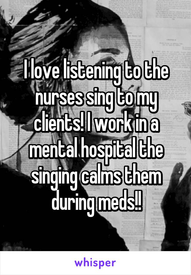 I love listening to the nurses sing to my clients! I work in a mental hospital the singing calms them during meds!!