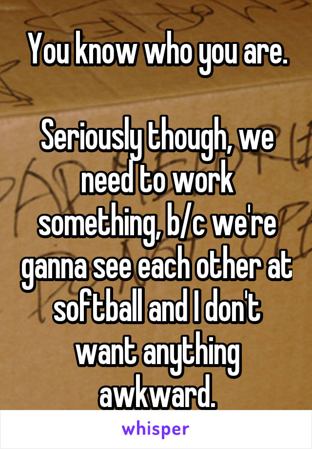 You know who you are.

Seriously though, we need to work something, b/c we're ganna see each other at softball and I don't want anything awkward.