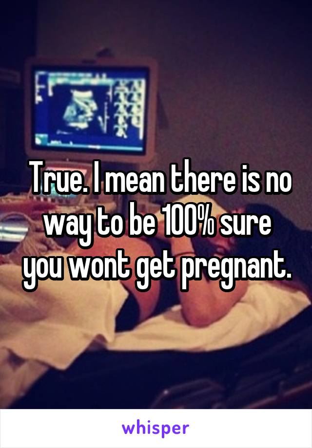  True. I mean there is no way to be 100% sure you wont get pregnant.