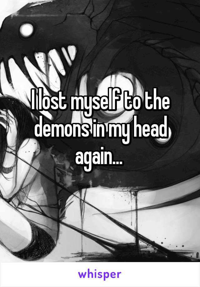 I lost myself to the demons in my head again... 
