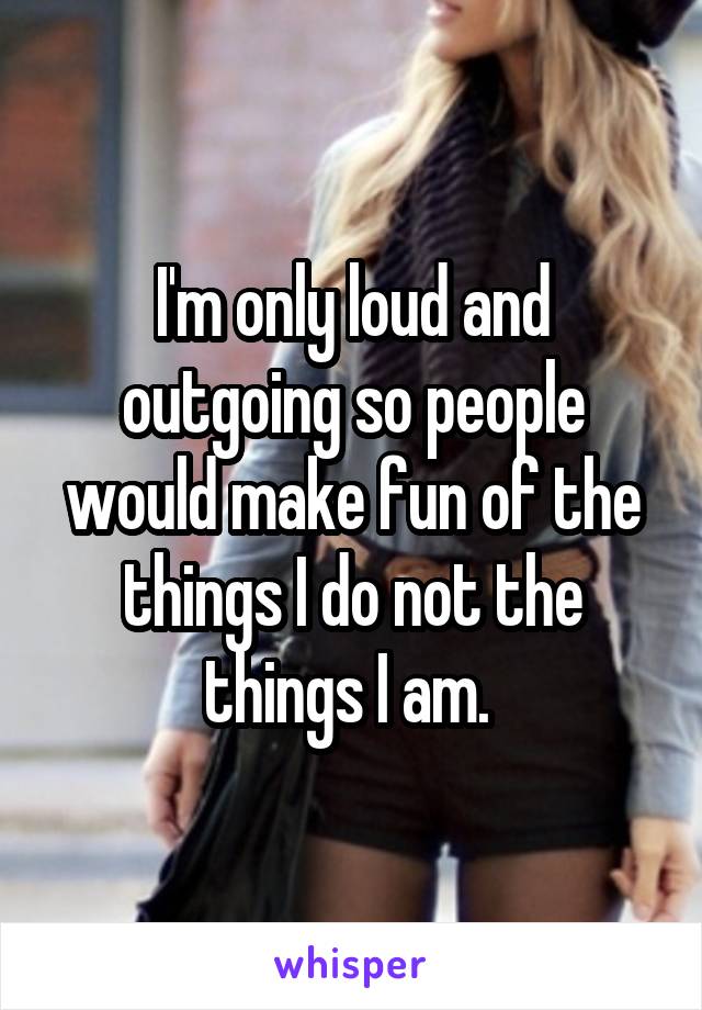 I'm only loud and outgoing so people would make fun of the things I do not the things I am. 