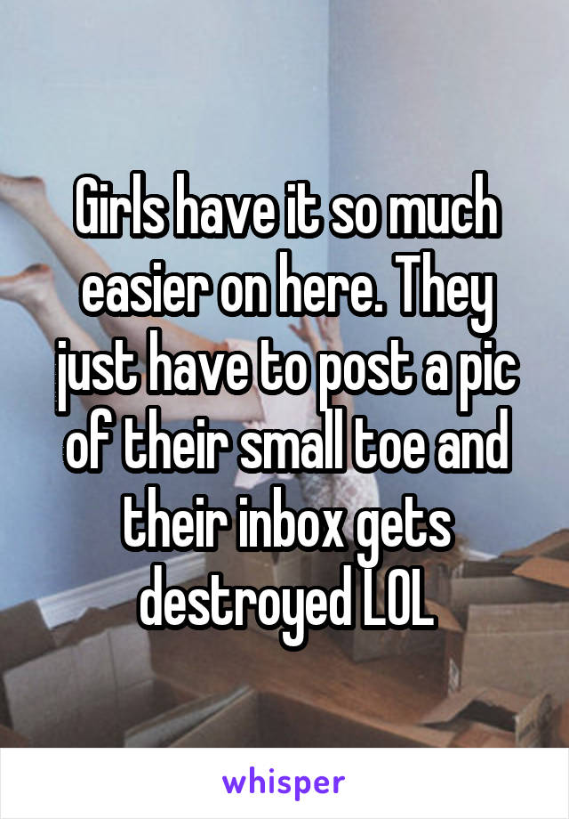 Girls have it so much easier on here. They just have to post a pic of their small toe and their inbox gets destroyed LOL