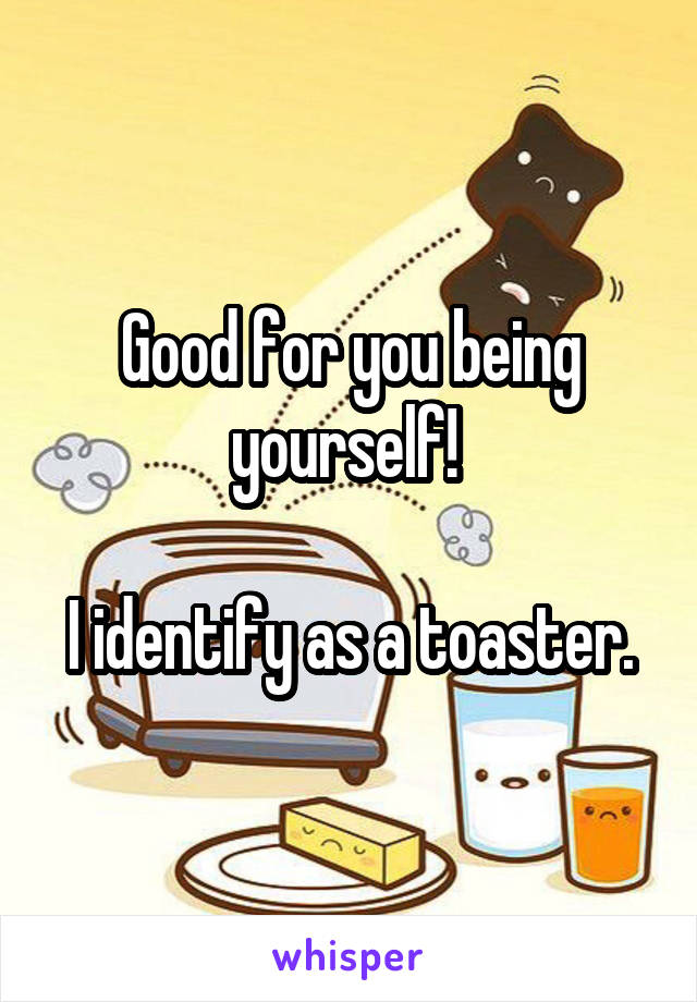 Good for you being yourself! 

I identify as a toaster.