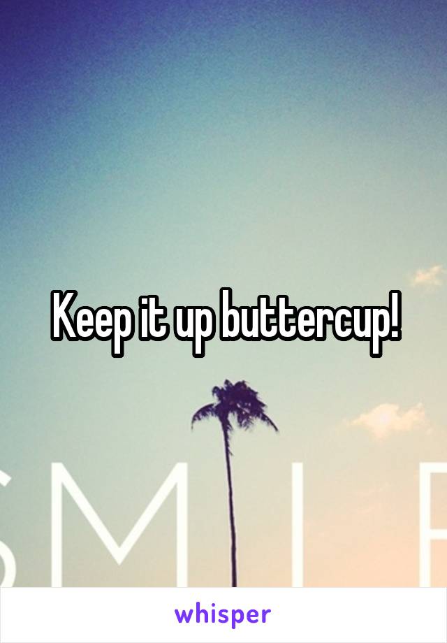 Keep it up buttercup!