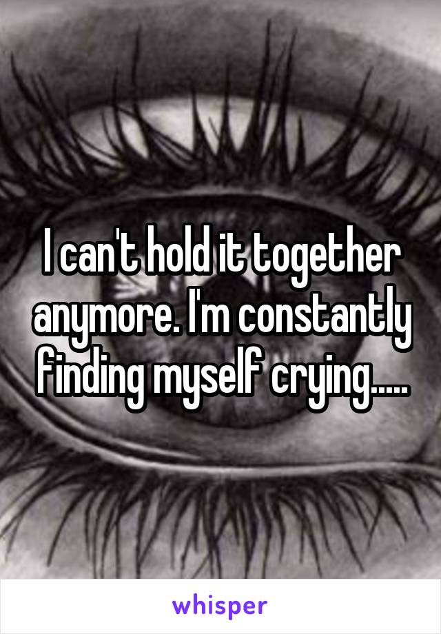 I can't hold it together anymore. I'm constantly finding myself crying.....